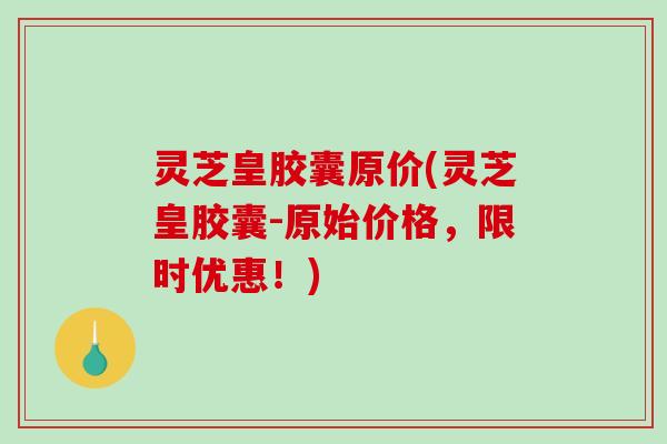 灵芝皇胶囊原价(灵芝皇胶囊-原始价格,限时优惠!) 灵芝皇胶囊原价(灵芝皇胶囊-原始价格,限时优惠!)