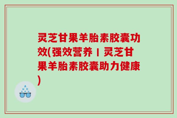 灵芝甘果羊胎素胶囊功效(强效营养丨灵芝甘果羊胎素胶囊助力健康)