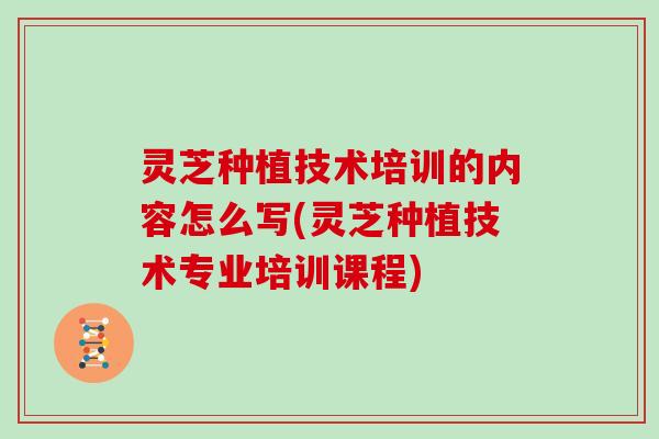 灵芝种植技术培训的内容怎么写(灵芝种植技术专业培训课程)
