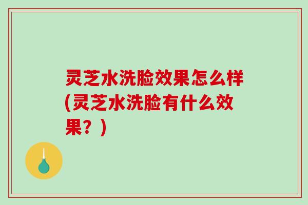 灵芝水洗脸效果怎么样(灵芝水洗脸有什么效果？)