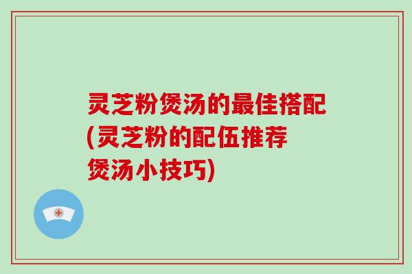 灵芝粉煲汤的佳搭配(灵芝粉的配伍推荐 煲汤小技巧) 灵芝粉煲汤的佳搭配(灵芝粉的配伍推荐 煲汤小技巧)