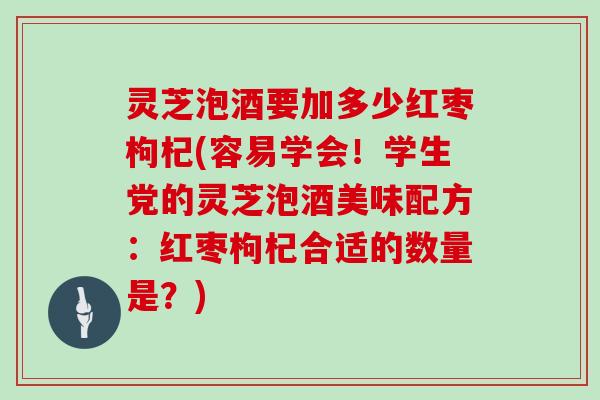 灵芝泡酒要加多少红枣枸杞(容易学会!学生党的灵芝泡酒美味配方:红枣枸杞合适的数量是?) 灵芝泡酒要加多少红枣枸杞(容易学会!学生党的灵芝泡酒美味配方:红枣枸杞合适的数量是?)
