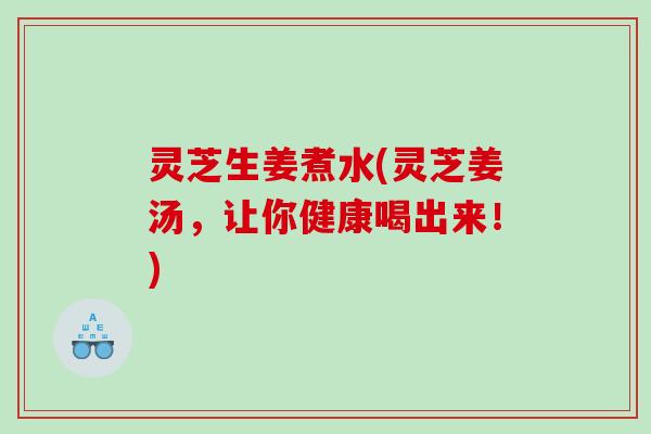 灵芝生姜煮水(灵芝姜汤,让你健康喝出来!) 灵芝生姜煮水(灵芝姜汤,让你健康喝出来!)