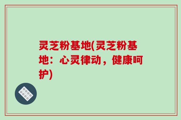 灵芝粉基地(灵芝粉基地:心灵律动,健康呵护) 灵芝粉基地(灵芝粉基地:心灵律动,健康呵护)