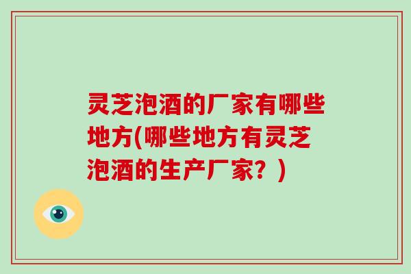 灵芝泡酒的厂家有哪些地方(哪些地方有灵芝泡酒的生产厂家?) 灵芝泡酒的厂家有哪些地方(哪些地方有灵芝泡酒的生产厂家?)