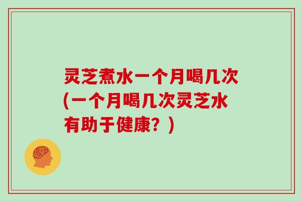 灵芝煮水一个月喝几次(一个月喝几次灵芝水有助于健康?) 灵芝煮水一个月喝几次(一个月喝几次灵芝水有助于健康?)