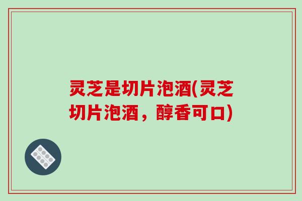 灵芝是切片泡酒(灵芝切片泡酒,醇香可口) 灵芝是切片泡酒(灵芝切片泡酒,醇香可口)