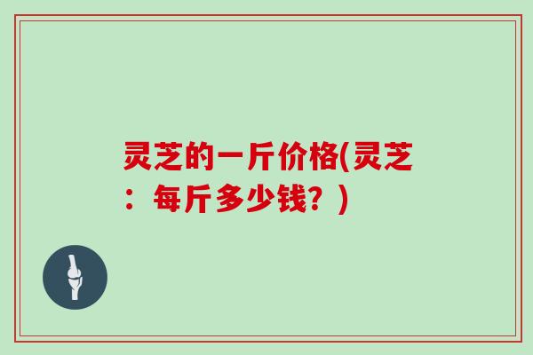 灵芝的一斤价格(灵芝:每斤多少钱?) 灵芝的一斤价格(灵芝:每斤多少钱?)