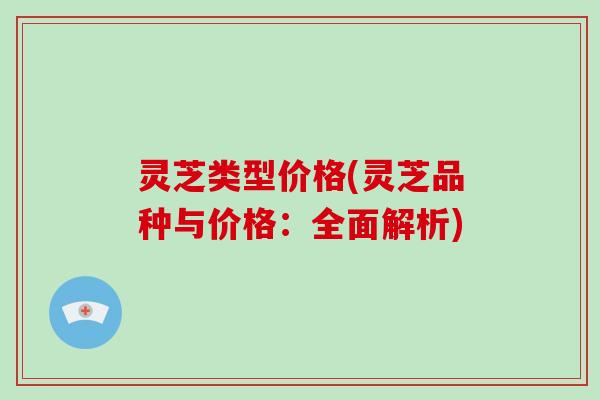 灵芝类型价格(灵芝品种与价格:全面解析) 灵芝类型价格(灵芝品种与价格:全面解析)