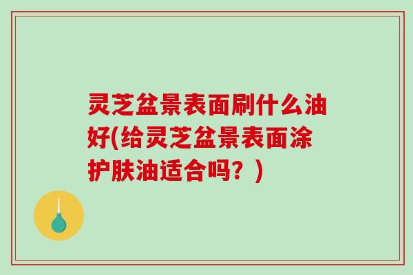 灵芝盆景表面刷什么油好(给灵芝盆景表面涂护肤油适合吗?) 灵芝盆景表面刷什么油好(给灵芝盆景表面涂护肤油适合吗?)
