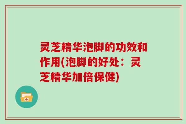 灵芝精华泡脚的功效和作用(泡脚的好处:灵芝精华加倍保健) 灵芝精华泡脚的功效和作用(泡脚的好处:灵芝精华加倍保健)