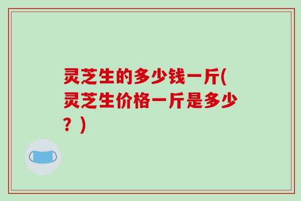 灵芝生的多少钱一斤(灵芝生价格一斤是多少?) 灵芝生的多少钱一斤(灵芝生价格一斤是多少?)