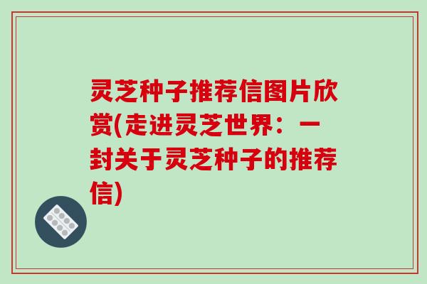 灵芝种子推荐信图片欣赏(走进灵芝世界:一封关于灵芝种子的推荐信) 灵芝种子推荐信图片欣赏(走进灵芝世界:一封关于灵芝种子的推荐信)