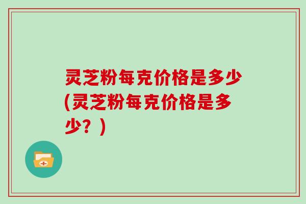 灵芝粉每克价格是多少(灵芝粉每克价格是多少?) 灵芝粉每克价格是多少(灵芝粉每克价格是多少?)