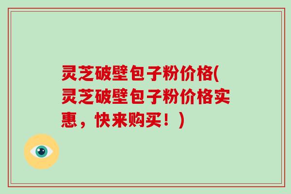 灵芝破壁包子粉价格(灵芝破壁包子粉价格实惠,快来购买!) 灵芝破壁包子粉价格(灵芝破壁包子粉价格实惠,快来购买!)
