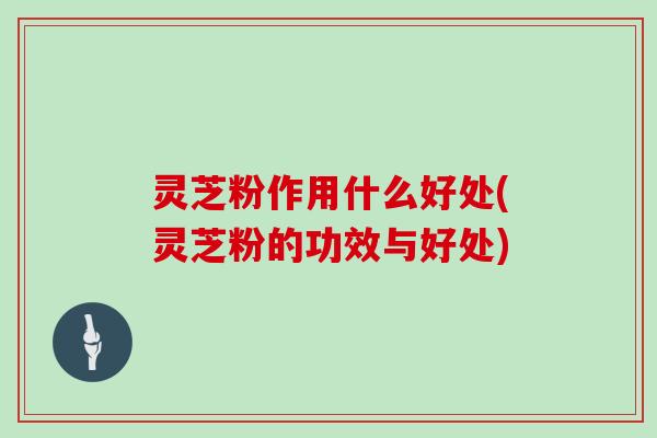 灵芝粉作用什么好处(灵芝粉的功效与好处) 灵芝粉作用什么好处(灵芝粉的功效与好处)