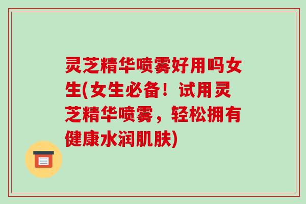 灵芝精华喷雾好用吗女生(女生必备!试用灵芝精华喷雾,轻松拥有健康水润) 灵芝精华喷雾好用吗女生(女生必备!试用灵芝精华喷雾,轻松拥有健康水润)