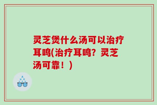 灵芝煲什么汤可以耳鸣(耳鸣?灵芝汤可靠!) 灵芝煲什么汤可以耳鸣(耳鸣?灵芝汤可靠!)