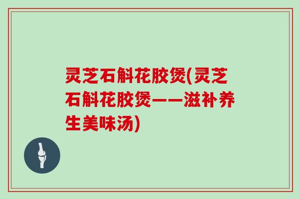 灵芝石斛花胶煲(灵芝石斛花胶煲——滋补养生美味汤) 灵芝石斛花胶煲(灵芝石斛花胶煲——滋补养生美味汤)