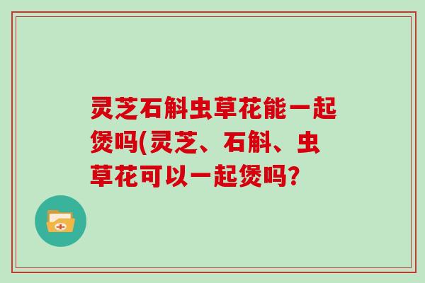 灵芝石斛虫草花能一起煲吗(灵芝、石斛、虫草花可以一起煲吗? 灵芝石斛虫草花能一起煲吗(灵芝、石斛、虫草花可以一起煲吗?