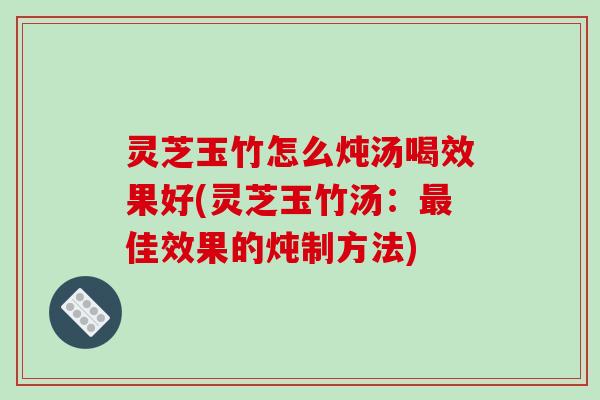 灵芝玉竹怎么炖汤喝效果好(灵芝玉竹汤:佳效果的炖制方法) 灵芝玉竹怎么炖汤喝效果好(灵芝玉竹汤:佳效果的炖制方法)