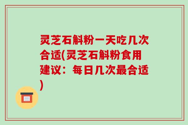灵芝石斛粉一天吃几次合适(灵芝石斛粉食用建议:每日几次合适) 灵芝石斛粉一天吃几次合适(灵芝石斛粉食用建议:每日几次合适)