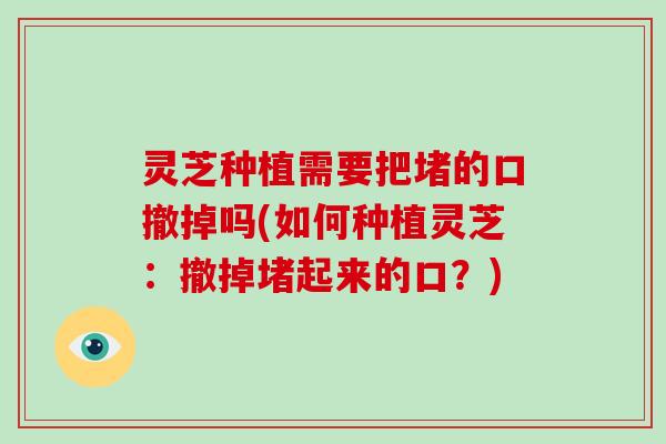 灵芝种植需要把堵的口撤掉吗(如何种植灵芝：撤掉堵起来的口？)