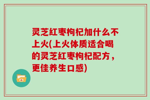 灵芝红枣枸杞加什么不上火(上火体质适合喝的灵芝红枣枸杞配方,更佳养生口感) 灵芝红枣枸杞加什么不上火(上火体质适合喝的灵芝红枣枸杞配方,更佳养生口感)