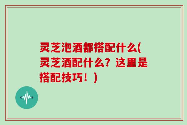 灵芝泡酒都搭配什么(灵芝酒配什么?这里是搭配技巧!) 灵芝泡酒都搭配什么(灵芝酒配什么?这里是搭配技巧!)
