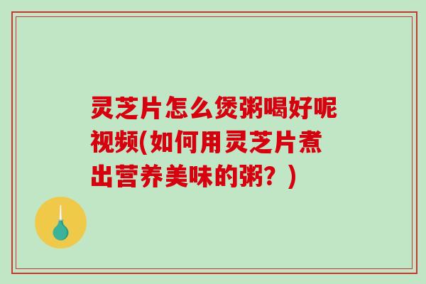 灵芝片怎么煲粥喝好呢视频(如何用灵芝片煮出营养美味的粥?) 灵芝片怎么煲粥喝好呢视频(如何用灵芝片煮出营养美味的粥?)