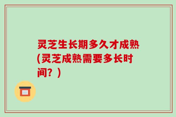 灵芝生长期多久才成熟(灵芝成熟需要多长时间?) 灵芝生长期多久才成熟(灵芝成熟需要多长时间?)