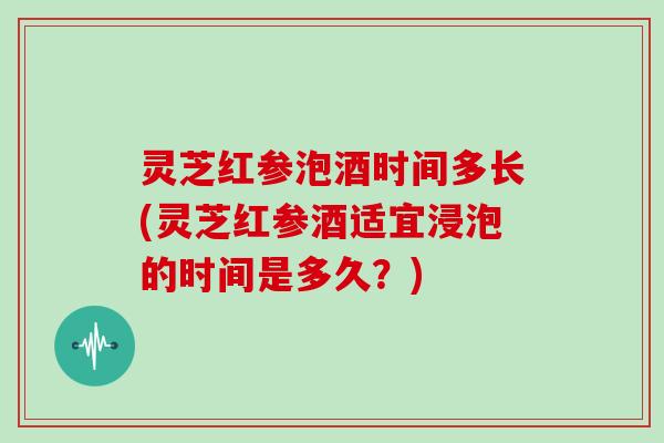 灵芝红参泡酒时间多长(灵芝红参酒适宜浸泡的时间是多久?) 灵芝红参泡酒时间多长(灵芝红参酒适宜浸泡的时间是多久?)