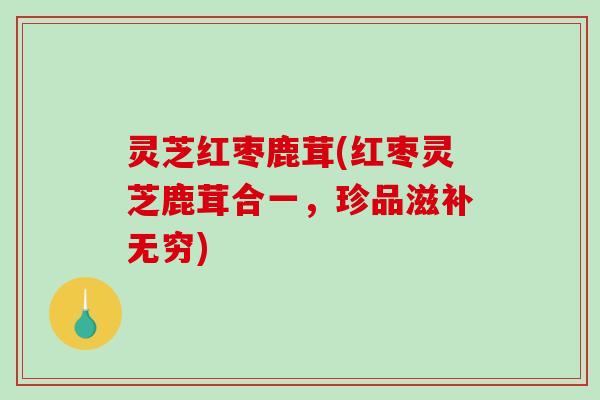 灵芝红枣鹿茸(红枣灵芝鹿茸合一，珍品滋补无穷)