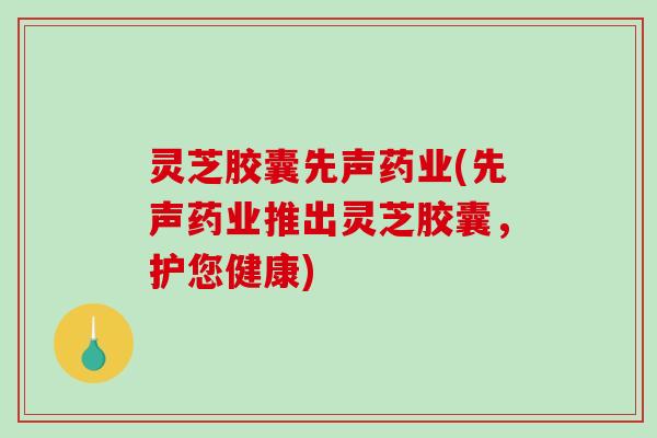 灵芝胶囊先声药业(先声药业推出灵芝胶囊,护您健康) 灵芝胶囊先声药业(先声药业推出灵芝胶囊,护您健康)
