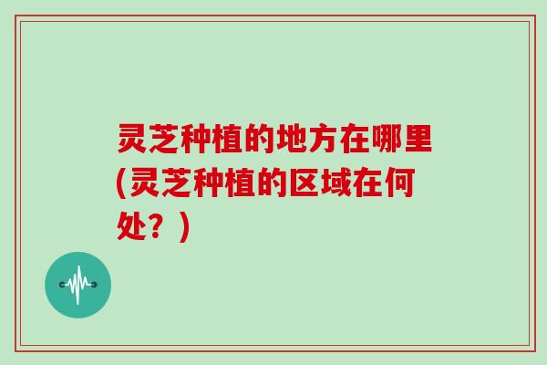 灵芝种植的地方在哪里(灵芝种植的区域在何处?) 灵芝种植的地方在哪里(灵芝种植的区域在何处?)
