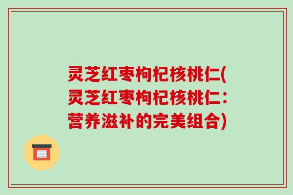灵芝红枣枸杞核桃仁(灵芝红枣枸杞核桃仁:营养滋补的完美组合) 灵芝红枣枸杞核桃仁(灵芝红枣枸杞核桃仁:营养滋补的完美组合)
