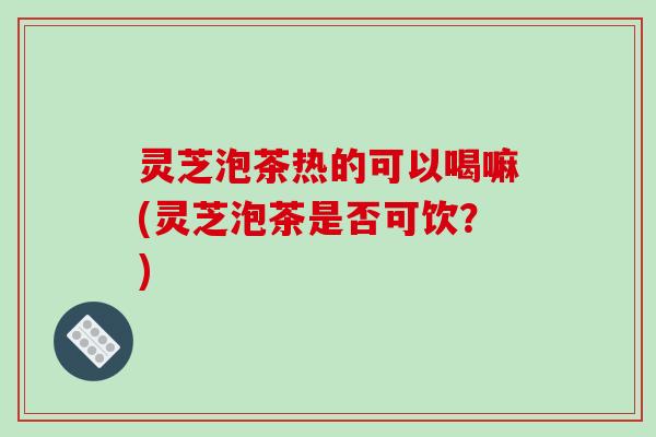 灵芝泡茶热的可以喝嘛(灵芝泡茶是否可饮?) 灵芝泡茶热的可以喝嘛(灵芝泡茶是否可饮?)