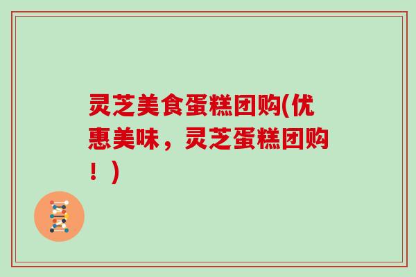 灵芝美食蛋糕团购(优惠美味,灵芝蛋糕团购!) 灵芝美食蛋糕团购(优惠美味,灵芝蛋糕团购!)
