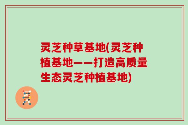 灵芝种草基地(灵芝种植基地——打造高质量生态灵芝种植基地) 灵芝种草基地(灵芝种植基地——打造高质量生态灵芝种植基地)