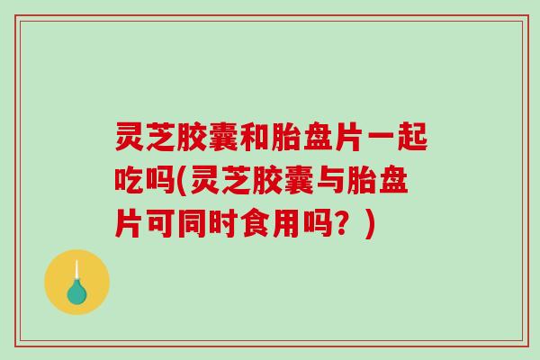 灵芝胶囊和胎盘片一起吃吗(灵芝胶囊与胎盘片可同时食用吗?) 灵芝胶囊和胎盘片一起吃吗(灵芝胶囊与胎盘片可同时食用吗?)