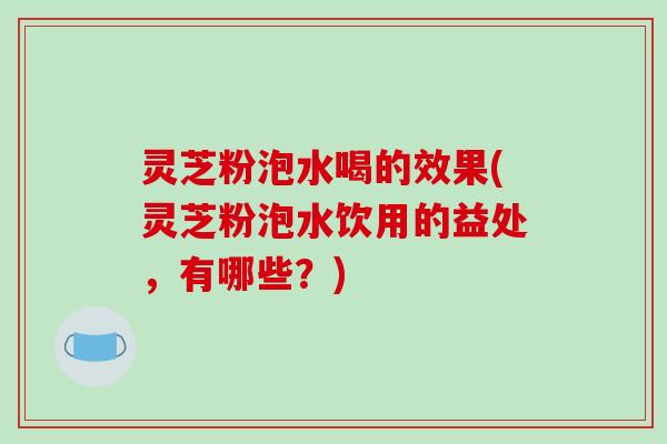 灵芝粉泡水喝的效果(灵芝粉泡水饮用的益处，有哪些？)