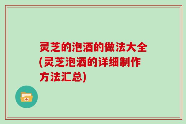 灵芝的泡酒的做法大全(灵芝泡酒的详细制作方法汇总) 灵芝的泡酒的做法大全(灵芝泡酒的详细制作方法汇总)