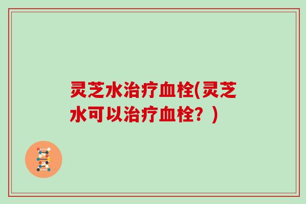 灵芝水(灵芝水可以?) 灵芝水(灵芝水可以?)