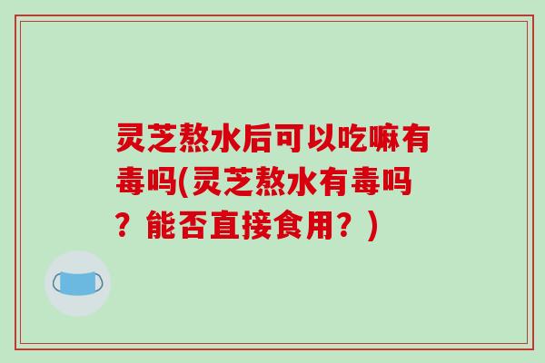 灵芝熬水后可以吃嘛有毒吗(灵芝熬水有毒吗?能否直接食用?) 灵芝熬水后可以吃嘛有毒吗(灵芝熬水有毒吗?能否直接食用?)