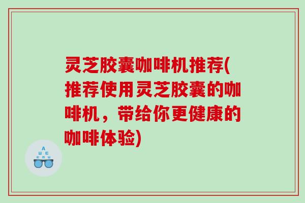 灵芝胶囊咖啡机推荐(推荐使用灵芝胶囊的咖啡机,带给你更健康的咖啡体验) 灵芝胶囊咖啡机推荐(推荐使用灵芝胶囊的咖啡机,带给你更健康的咖啡体验)