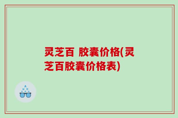 灵芝百 胶囊价格(灵芝百胶囊价格表) 灵芝百 胶囊价格(灵芝百胶囊价格表)