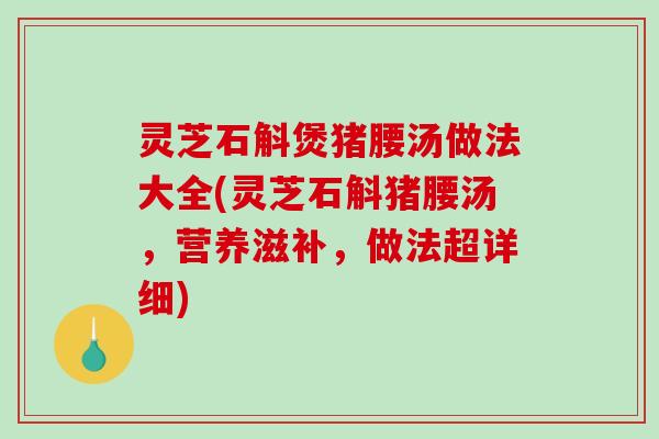 灵芝石斛煲猪腰汤做法大全(灵芝石斛猪腰汤,营养滋补,做法超详细) 灵芝石斛煲猪腰汤做法大全(灵芝石斛猪腰汤,营养滋补,做法超详细)