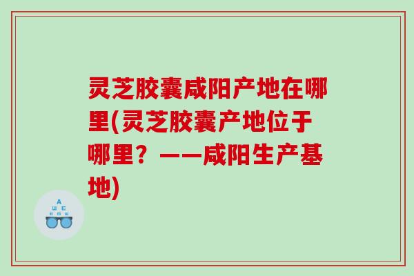 灵芝胶囊咸阳产地在哪里(灵芝胶囊产地位于哪里?——咸阳生产基地) 灵芝胶囊咸阳产地在哪里(灵芝胶囊产地位于哪里?——咸阳生产基地)