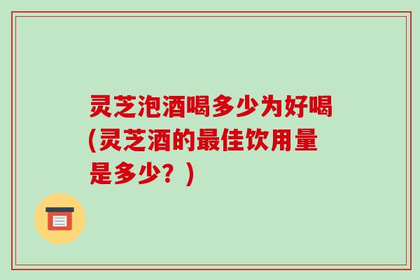 灵芝泡酒喝多少为好喝(灵芝酒的佳饮用量是多少?) 灵芝泡酒喝多少为好喝(灵芝酒的佳饮用量是多少?)