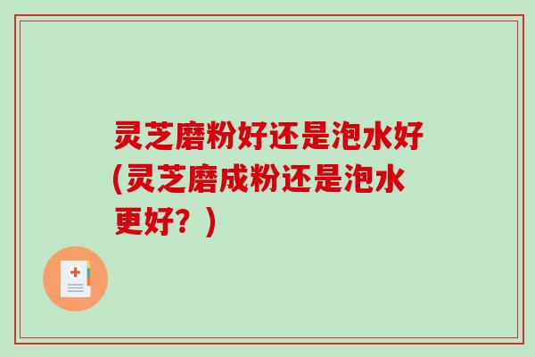灵芝磨粉好还是泡水好(灵芝磨成粉还是泡水更好?) 灵芝磨粉好还是泡水好(灵芝磨成粉还是泡水更好?)